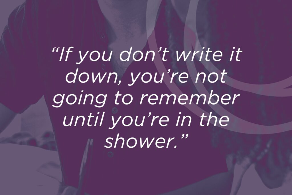 If you don't write it down, you won't remember until you're in the shower
