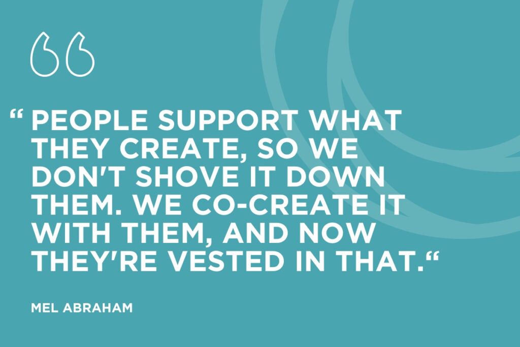“People support what they create, so we don't shove it down them. We co-create it with them, and now they're vested in that.“ - Mel Abraham