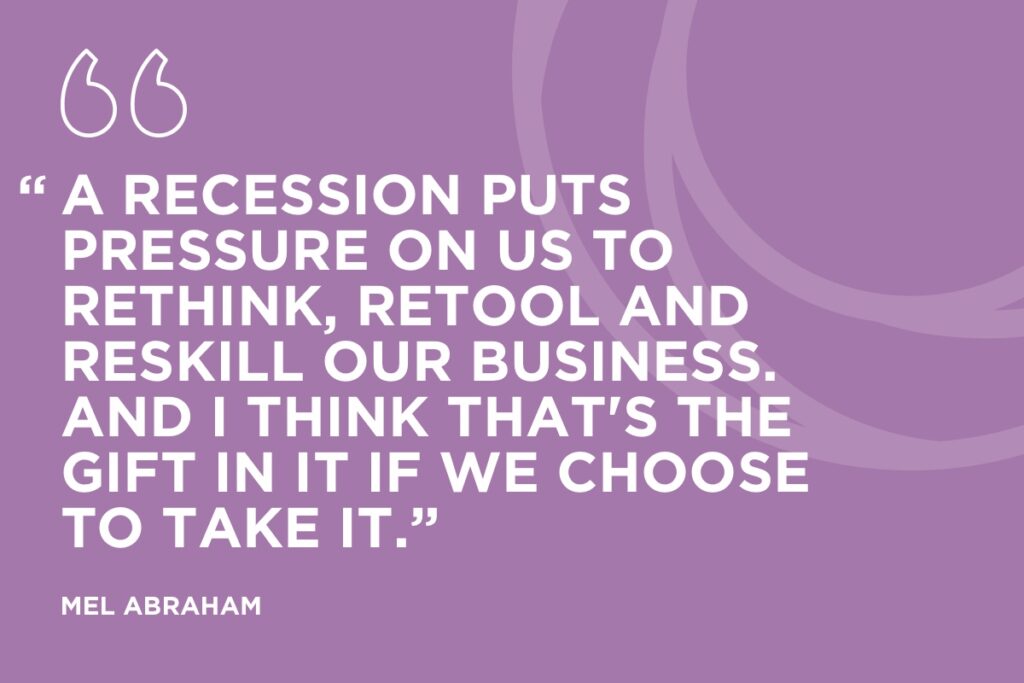 “A recession puts pressure on us to rethink, retool and reskill our business. And I think that's the gift in it if we choose to take it.” Mel Abraham