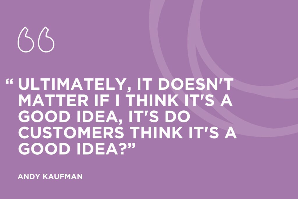 “Ultimately, it doesn't matter if I think it's a good idea, it's do customers think it's a good idea?” Andy Kaufman