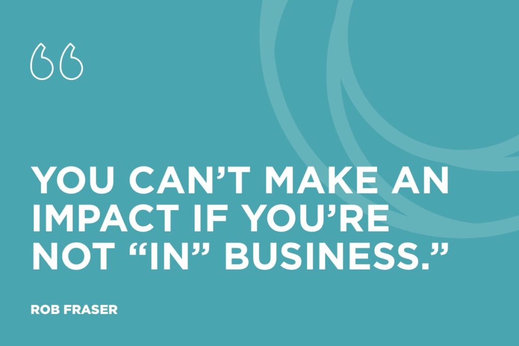 “You can’t make an impact if you’re not “in” business.” Rob Fraser