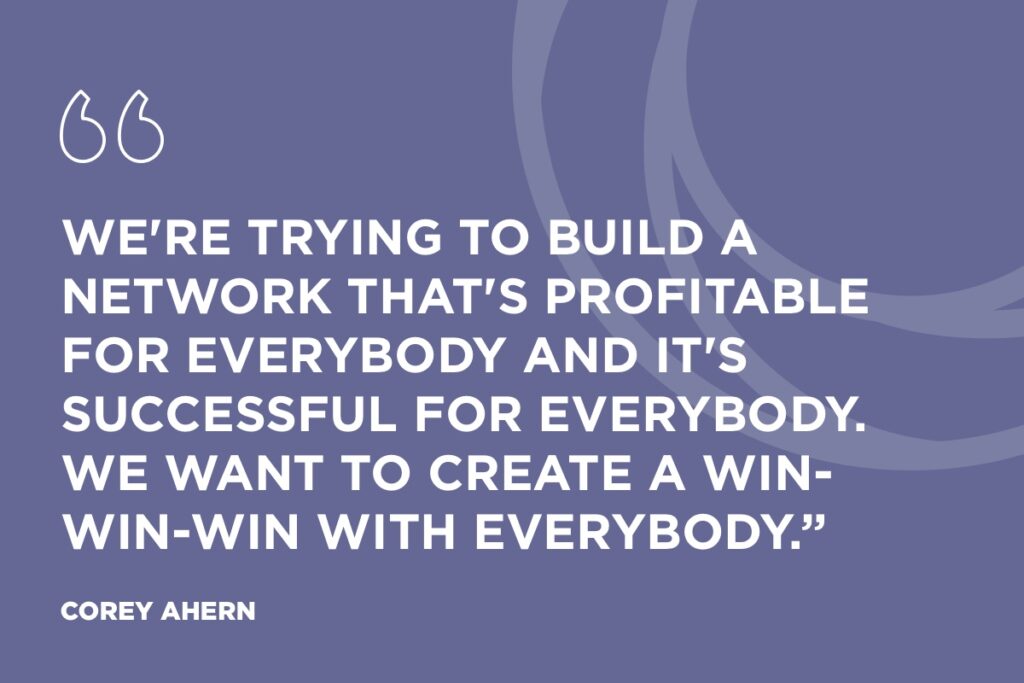 “We're trying to build a network that's profitable for everybody and it's successful for everybody. We want to create a win-win-win with everybody.” Corey Ahern