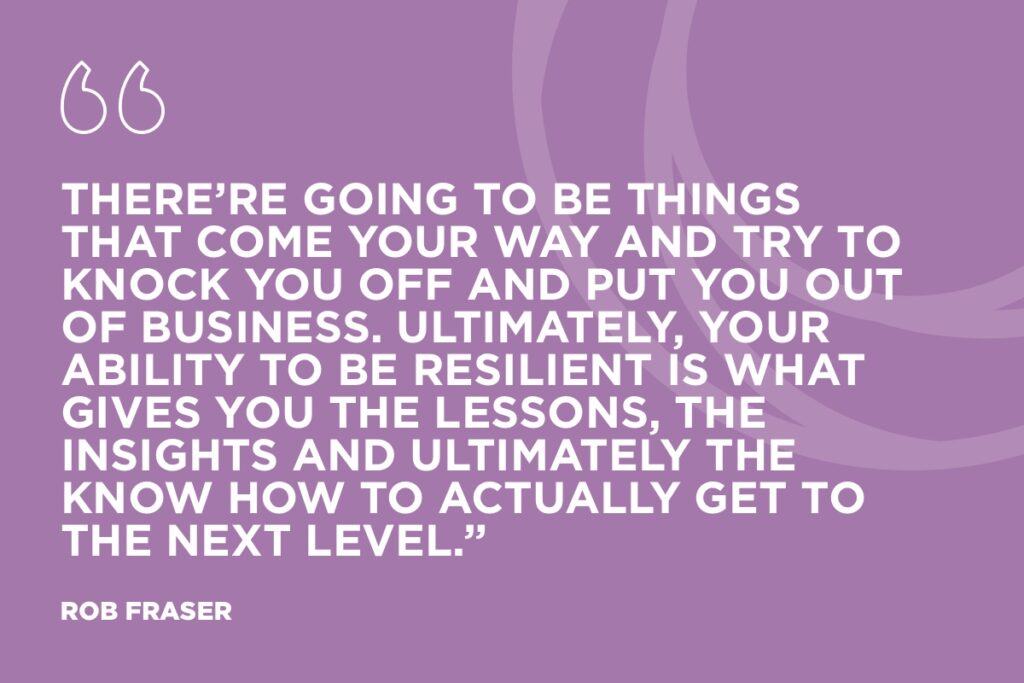 “There’re going to be things that come your way and try to knock you off and put you out of business. Ultimately, your ability to be resilient is what gives you the lessons, the insights and ultimately the know how to actually get to the next level.” Rob Fraser