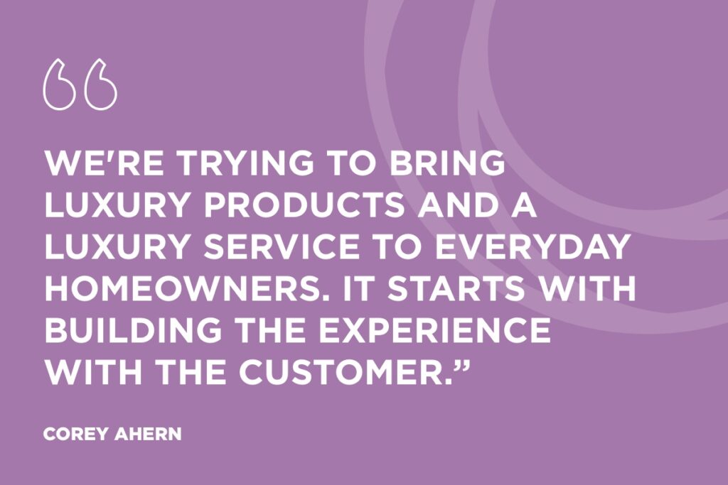 “We're trying to bring luxury products and a luxury service to everyday homeowners. It starts with building the experience with the customer.” Corey Ahern