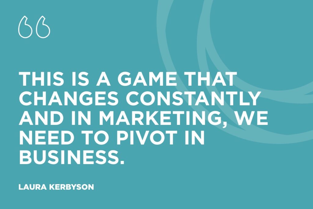 “This is a game that changes constantly and in marketing, we need to pivot in business." - Laura Kerbyson